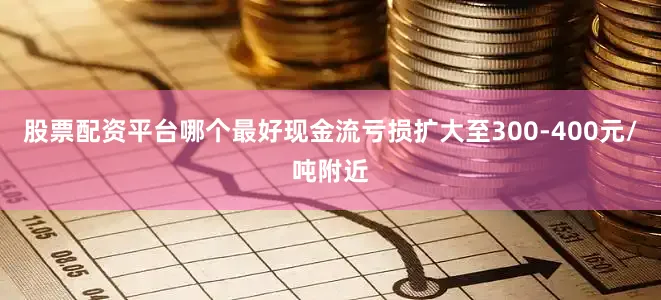 股票配资平台哪个最好现金流亏损扩大至300-400元/吨附近