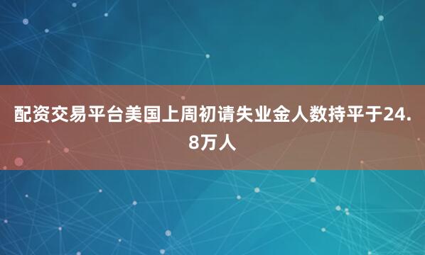 配资交易平台美国上周初请失业金人数持平于24.8万人