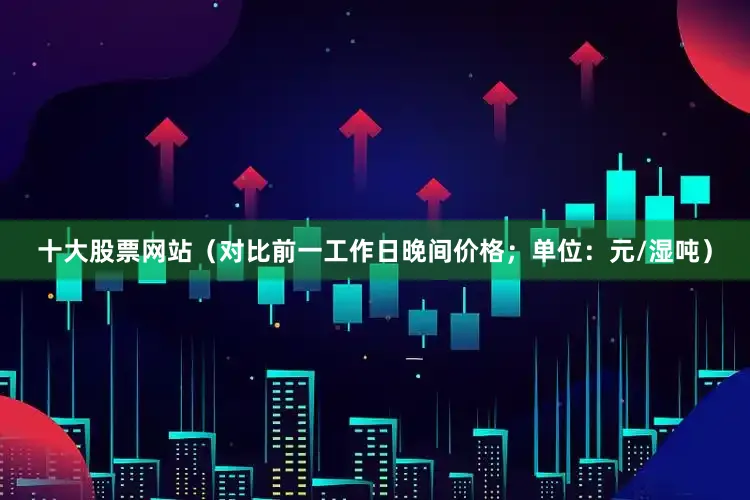 十大股票网站（对比前一工作日晚间价格；单位：元/湿吨）